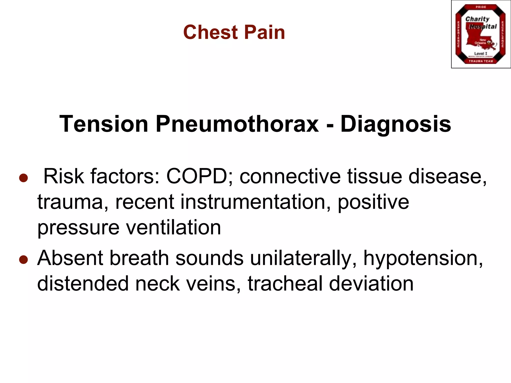 Chest Pain
Tension Pneumothorax - Diagnosis
 Risk factors: COPD; connective tissue disease,
trauma, recent instrumentation, positive
pressure ventilation
 Absent breath sounds unilaterally, hypotension,
distended neck veins, tracheal deviation
 