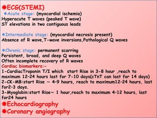 ECG(STEMI)
Acute stage: (myocardial ischemia)
Hyperacute T waves (peaked T wave)
ST elevations in two contiguous leads
Intermediate stage: (myocardial necrosis present)
Absence of R wave,T-wave inversions,Pathological Q waves
Chronic stage: permanent scarring
Persistent, broad, and deep Q waves
Often incomplete recovery of R waves
Cardiac biomarkers:-
1-CardiacTroponin T/I which start Rise in 3-8 hour ,reach to
maximum 12–24 hours last for 7-10 days(cTnT can last for 14 days)
2-CK-MB:start Rise 4–9 hours, reach to maximum12–24 hours, last
∼
for2–3 days.
3-Myoglobin:start Rise 1 hour,reach to maximum 4–12 hours, last
∼
for24 hours
Echocardiography
Coronary angiography
 