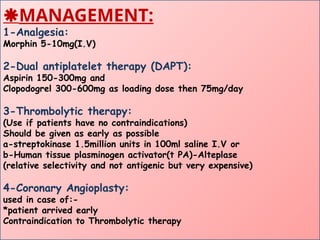 MANAGEMENT:
1-Analgesia:
Morphin 5-10mg(I.V)
2-Dual antiplatelet therapy (DAPT):
Aspirin 150-300mg and
Clopodogrel 300-600mg as loading dose then 75mg/day
3-Thrombolytic therapy:
(Use if patients have no contraindications)
Should be given as early as possible
a-streptokinase 1.5million units in 100ml saline I.V or
b-Human tissue plasminogen activator(t PA)-Alteplase
(relative selectivity and not antigenic but very expensive)
4-Coronary Angioplasty:
used in case of:-
*patient arrived early
Contraindication to Thrombolytic therapy
 
