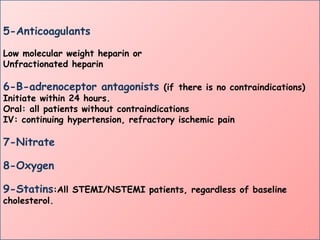 5-Anticoagulants
Low molecular weight heparin or
Unfractionated heparin
6-B-adrenoceptor antagonists (if there is no contraindications)
Initiate within 24 hours.
Oral: all patients without contraindications
IV: continuing hypertension, refractory ischemic pain
7-Nitrate
8-Oxygen
9-Statins:All STEMI/NSTEMI patients, regardless of baseline
cholesterol.
 