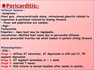 Pericarditis:-
Clinical feature:-
-Symptoms:-
Chest pain, characteristically sharp, retrosternal,pleuritic related to
respiration & positional relieved by leaning forward.
• Fever and palpitations are common.
-Sign:-
Tachycardia
Palpation:- Apex beat may be impalpable.
Auscultation:-Muffled heat sound due to pericardial effusion.
coarse pericardial fraction rub which loudest in patient sitting forward.
Investigations:-
-ECG:-
Stage 1: diffuse ST elevations, ST depression in aVR and V1, PR
segment depression .
Stage 2: ST segment normalizes in 1 week.
∼
Stage 3: inverted T waves.
Stage 4: ECG returns to normal baseline after weeks to months .
 