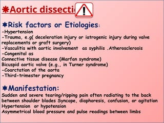 Aortic dissection:
Risk factors or Etiologies:
-Hypertension
-Trauma, e.g( deceleration injury or iatrogenic injury during valve
replacements or graft surgery)
-Vasculitis with aortic involvement as syphilis .Atherosclerosis
-Congenital as
Connective tissue disease (Marfan syndrome)
Bicuspid aortic valve (e.g., in Turner syndrome)
-Coarctation of the aorta
-Third-trimester pregnancy
Manifestation:
Sudden and severe tearing/ripping pain often radiating to the back
between shoulder blades Syncope, diaphoresis, confusion, or agitation
Hypertension or hypotension
Asymmetrical blood pressure and pulse readings between limbs
 