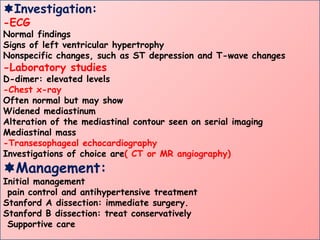 Investigation:
-ECG
Normal findings
Signs of left ventricular hypertrophy
Nonspecific changes, such as ST depression and T-wave changes
-Laboratory studies
D-dimer: elevated levels
-Chest x-ray
Often normal but may show
Widened mediastinum
Alteration of the mediastinal contour seen on serial imaging
Mediastinal mass
-Transesophageal echocardiography
Investigations of choice are( CT or MR angiography)
Management:
Initial management
pain control and antihypertensive treatment
Stanford A dissection: immediate surgery.
Stanford B dissection: treat conservatively
Supportive care
 