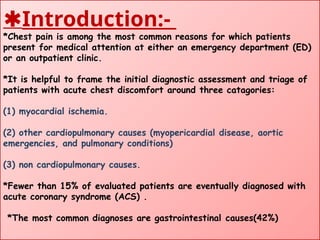 Introduction:-
*Chest pain is among the most common reasons for which patients
present for medical attention at either an emergency department (ED)
or an outpatient clinic.
*It is helpful to frame the initial diagnostic assessment and triage of
patients with acute chest discomfort around three catagories:
(1) myocardial ischemia.
(2) other cardiopulmonary causes (myopericardial disease, aortic
emergencies, and pulmonary conditions)
(3) non cardiopulmonary causes.
*Fewer than 15% of evaluated patients are eventually diagnosed with
acute coronary syndrome (ACS) .
*The most common diagnoses are gastrointestinal causes(42%)
 