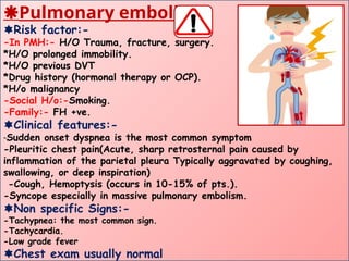 Pulmonary embolism
Risk factor:-
-In PMH:- H/O Trauma, fracture, surgery.
*H/O prolonged immobility.
*H/O previous DVT
*Drug history (hormonal therapy or OCP).
*H/o malignancy
-Social H/o:-Smoking.
-Family:- FH +ve.
Clinical features:-
-Sudden onset dyspnea is the most common symptom
-Pleuritic chest pain(Acute, sharp retrosternal pain caused by
inflammation of the parietal pleura Typically aggravated by coughing,
swallowing, or deep inspiration)
-Cough, Hemoptysis (occurs in 10-15% of pts.).
-Syncope especially in massive pulmonary embolism.
Non specific Signs:-
-Tachypnea: the most common sign.
-Tachycardia.
-Low grade fever
Chest exam usually normal
 