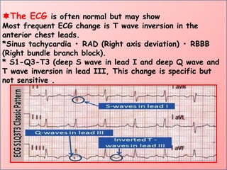 The ECG is often normal but may show
Most frequent ECG change is T wave inversion in the
anterior chest leads.
*Sinus tachycardia • RAD (Right axis deviation) • RBBB
(Right bundle branch block).
* S1-Q3-T3 (deep S wave in lead I and deep Q wave and
T wave inversion in lead III, This change is specific but
not sensitive .
 