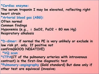 *Cardiac enzyme:
The serum troponin I may be elevated, reflecting right
heart strain
*Arterial blood gas (ABG):
Often normal
Common findings
Hypoxemia (e.g., SaO2, PaO2 < 80 mm Hg)
↓
Respiratory alkalosis
*D-dimer: if normal the PE is very unlikely or exclude in
low risk pt. only. If positive not
confirm(GOOD NEGATIVE)
*VQ scan
*CTPA(CT of the pulmonary arteries with intravenous
contrast) is the first-line diagnostic test
*Pulmonary-angiography (Gold standard) But done only if
other test are equivocal (invasive)
 