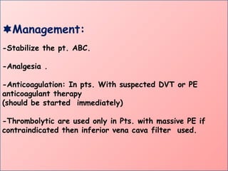 Management:
-Stabilize the pt. ABC.
-Analgesia .
-Anticoagulation: In pts. With suspected DVT or PE
anticoagulant therapy
(should be started immediately)
-Thrombolytic are used only in Pts. with massive PE if
contraindicated then inferior vena cava filter used.
 