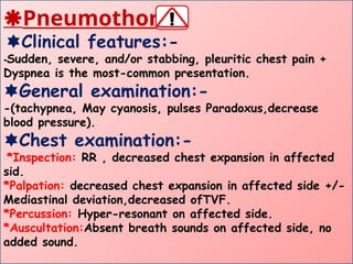 Pneumothorax
Clinical features:-
-Sudden, severe, and/or stabbing, pleuritic chest pain +
Dyspnea is the most-common presentation.
General examination:-
-(tachypnea, May cyanosis, pulses Paradoxus,decrease
blood pressure).
Chest examination:-
-*Inspection: RR , decreased chest expansion in affected
sid.
*Palpation: decreased chest expansion in affected side +/-
Mediastinal deviation,decreased ofTVF.
*Percussion: Hyper-resonant on affected side.
*Auscultation:Absent breath sounds on affected side, no
added sound.
 