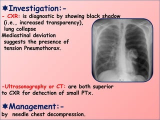 Investigation:-
- CXR: is diagnostic by showing black shadow
(i.e., increased transparency),
lung collapse
Mediastinal deviation
suggests the presence of
tension Pneumothorax.
-Ultrasonography or CT: are both superior
to CXR for detection of small PTx.
Management:-
by needle chest decompression.
 