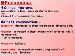 Pneumonia
Clinical feature:
Main complaint is fever , cough and pleuritic chest pain
Sign:
Increased RR ± tachycardia, hypotension.
Chest examination:-
Inspection :decreased in chest expansion of affected side.
Palpation: decreased in chest expansion of affected side &
No deviation.
TVF is increased.
Percussion: Dullness.
Auscultation: decreased air entry , Crepitation’s +/-
Rhonchi , +ve Egophony.
 