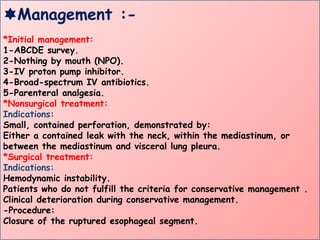 Management :-
*Initial management:
1-ABCDE survey.
2-Nothing by mouth (NPO).
3-IV proton pump inhibitor.
4-Broad-spectrum IV antibiotics.
5-Parenteral analgesia.
*Nonsurgical treatment:
Indications:
Small, contained perforation, demonstrated by:
Either a contained leak with the neck, within the mediastinum, or
between the mediastinum and visceral lung pleura.
*Surgical treatment:
Indications:
Hemodynamic instability.
Patients who do not fulfill the criteria for conservative management .
Clinical deterioration during conservative management.
-Procedure:
Closure of the ruptured esophageal segment.
 