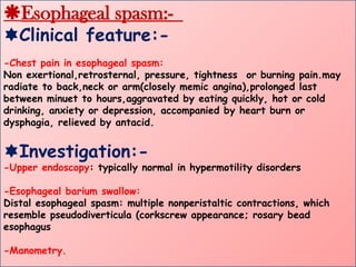 Esophageal spasm:-
Clinical feature:-
-Chest pain in esophageal spasm:
Non exertional,retrosternal, pressure, tightness or burning pain.may
radiate to back,neck or arm(closely memic angina),prolonged last
between minuet to hours,aggravated by eating quickly, hot or cold
drinking, anxiety or depression, accompanied by heart burn or
dysphagia, relieved by antacid.
Investigation:-
-Upper endoscopy: typically normal in hypermotility disorders
-Esophageal barium swallow:
Distal esophageal spasm: multiple nonperistaltic contractions, which
resemble pseudodiverticula (corkscrew appearance; rosary bead
esophagus
-Manometry.
 