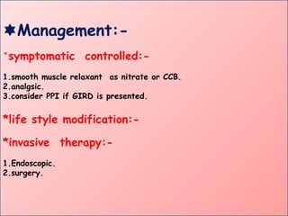 Management:-
*symptomatic controlled:-
1.smooth muscle relaxant as nitrate or CCB.
2.analgsic.
3.consider PPI if GIRD is presented.
*life style modification:-
*invasive therapy:-
1.Endoscopic.
2.surgery.
 