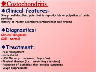 Costochondritis
Clinical features:
Sharp, well-localized pain that is reproducible on palpation of costal
cartilage
History of recent exercise/exertion/chest wall trauma
Diagnostics:
Clinical diagnosis
CXR: normal
Treatment:
-Pain management
-paracetamol
-NSAIDs (e.g., naproxen, ibuprofen)
-Physical therapy (i.e., stretching exercises)
-Reduction of activities that provoke symptoms
-Cough suppressants
 