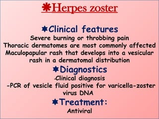Herpes zoster
Clinical features
Severe burning or throbbing pain
Thoracic dermatomes are most commonly affected
Maculopapular rash that develops into a vesicular
rash in a dermatomal distribution
Diagnostics
-Clinical diagnosis
-PCR of vesicle fluid positive for varicella-zoster
virus DNA
Treatment:
Antiviral
 