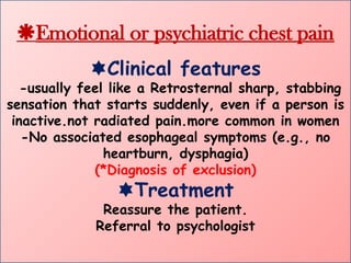 Emotional or psychiatric chest pain
Clinical features
- -usually feel like a Retrosternal sharp, stabbing
sensation that starts suddenly, even if a person is
inactive.not radiated pain.more common in women
-No associated esophageal symptoms (e.g., no
heartburn, dysphagia)
(*Diagnosis of exclusion)
Treatment
Reassure the patient.
Referral to psychologist
 