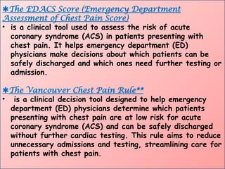 The EDACS Score (Emergency Department
Assessment of Chest Pain Score)
• is a clinical tool used to assess the risk of acute
coronary syndrome (ACS) in patients presenting with
chest pain. It helps emergency department (ED)
physicians make decisions about which patients can be
safely discharged and which ones need further testing or
admission.
The Vancouver Chest Pain Rule**
• is a clinical decision tool designed to help emergency
department (ED) physicians determine which patients
presenting with chest pain are at low risk for acute
coronary syndrome (ACS) and can be safely discharged
without further cardiac testing. This rule aims to reduce
unnecessary admissions and testing, streamlining care for
patients with chest pain.
 