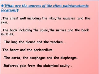 What are the sources of the chest pain(anatomic
locations):
.The chest wall including the ribs,the muscles and the
skin.
.The back including the spine,the nerves and the back
muscles.
. The lung,the pleura and the trachea .
.The heart and the pericardium.
.The aorta, the esophagus and the diaphragm.
.Referred pain from the abdominal cavity .
 