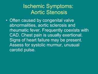 Ischemic Symptoms:  Aortic Stenosis Often caused by congenital valve abnormalities, aortic sclerosis and rheumatic fever. Frequently coexists with CAD. Chest pain is usually exertional. Signs of heart failure may be present. Assess for systolic murmur, unusual carotid pulse. 