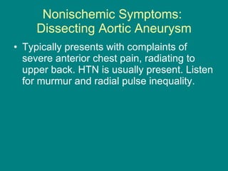 Nonischemic Symptoms:  Dissecting Aortic Aneurysm Typically presents with complaints of severe anterior chest pain, radiating to upper back. HTN is usually present. Listen for murmur and radial pulse inequality. 