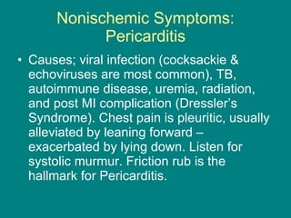 Nonischemic Symptoms: Pericarditis Causes; viral infection (cocksackie & echoviruses are most common), TB, autoimmune disease, uremia, radiation, and post MI complication (Dressler’s Syndrome). Chest pain is pleuritic, usually alleviated by leaning forward – exacerbated by lying down. Listen for systolic murmur. Friction rub is the hallmark for Pericarditis. 