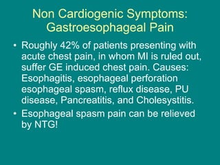 Non Cardiogenic Symptoms: Gastroesophageal Pain Roughly 42% of patients presenting with acute chest pain, in whom MI is ruled out, suffer GE induced chest pain. Causes: Esophagitis, esophageal perforation esophageal spasm, reflux disease, PU disease, Pancreatitis, and Cholesystitis.  Esophageal spasm pain can be relieved by NTG!  