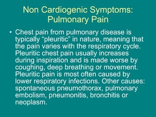Non Cardiogenic Symptoms: Pulmonary Pain Chest pain from pulmonary disease is typically “pleuritic” in nature, meaning that the pain varies with the respiratory cycle. Pleuritic chest pain usually increases during inspiration and is made worse by coughing, deep breathing or movement. Pleuritic pain is most often caused by lower respiratory infections. Other causes: spontaneous pneumothorax, pulmonary embolism, pneumonitis, bronchitis or neoplasm.  