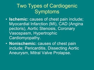 Two Types of Cardiogenic Symptoms Ischemic:  causes of chest pain include; Myocardial Infarction (MI), CAD (Angina pectoris), Aortic Stenosis, Coronary Vasospasm, Hypertrophic Cardiomyopathy.  Nonischemic:  causes of chest pain include; Pericarditis, Dissecting Aortic Aneurysm, Mitral Valve Prolapse. 