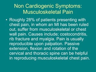 Non Cardiogenic Symptoms: Musculoskeletal Pain Roughly 28% of patients presenting with chest pain, in whom an MI has been ruled out, suffer from musculoskeletal or chest wall pain. Causes include; costocondritis, rib fracture and myalgia. Pain is usually reproducible upon palpation. Passive extension, flexion and rotation of the cervical and thoracic spine can be helpful in reproducing musculoskeletal chest pain. 