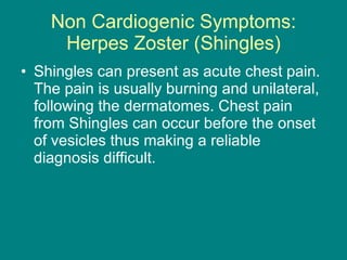 Non Cardiogenic Symptoms: Herpes Zoster (Shingles) Shingles can present as acute chest pain. The pain is usually burning and unilateral, following the dermatomes. Chest pain from Shingles can occur before the onset of vesicles thus making a reliable diagnosis difficult. 