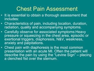 Chest Pain Assessment It is essential to obtain a thorough assessment that includes: Characteristics of pain, including location, duration, radiation, quality and accompanying symptoms. Carefully observe for associated symptoms:Heavy pressure or squeezing in the chest area, episodic or exertional triggers, diaphoresis, N&V, weakness, anxiety and palpitations. Chest pain with diaphoresis is the most common presentation with an acute MI. Often the patient will describe the pain by using the “Levine Sign” – placing a clenched fist over the sternum. 
