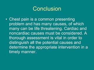 Conclusion Chest pain is a common presenting problem and has many causes, of which many can be life threatening. Cardiac and noncardiac causes must be considered. A thorough assessment is vital in order to distinguish all the potential causes and determine the appropriate intervention in a timely manner. 