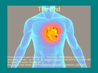 The End Portions of the text were exerpted from  “Chest Pain: Differentiating Cardiac from Noncardiac Causes” : pp.27 – 29, 38.  Hospital Physician , April 2004 by R. Karnath MD, M. Holden MD and N. Hussain MD  Prepared by High Desert State Prison Medical Education Department, July 2009. 