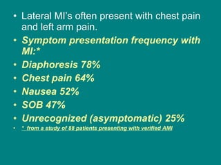 Lateral MI’s often present with chest pain and left arm pain.  Symptom presentation frequency with MI:* Diaphoresis 78% Chest pain 64% Nausea 52% SOB 47% Unrecognized (asymptomatic) 25% *  from a study of 88 patients presenting with verified AMI 