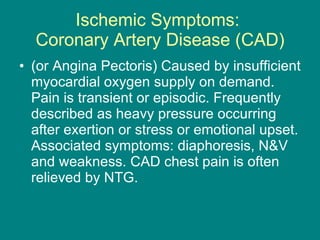 Ischemic Symptoms:  Coronary Artery Disease (CAD) (or Angina Pectoris) Caused by insufficient myocardial oxygen supply on demand. Pain is transient or episodic. Frequently described as heavy pressure occurring after exertion or stress or emotional upset. Associated symptoms: diaphoresis, N&V and weakness. CAD chest pain is often relieved by NTG. 