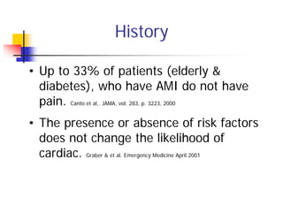 History

• Up to 33% of patients (elderly &
  diabetes), who have AMI do not have
  pain. Canto et al,. JAMA, vol. 283, p. 3223, 2000
• The presence or absence of risk factors
  does not change the likelihood of
  cardiac. Graber & et al. Emergency Medicine April 2001
 