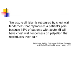 "No astute clinician is reassured by chest wall
tenderness that reproduces a patient's pain,
because 15% of patients with acute MI will
have chest wall tenderness on palpation that
reproduces their pain"

                  Rosen and Barkin. Emergency Medicine Concepts
                      and Clinical Practice, St. Louis, Mosby, 1999
 