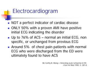 Electrocardiogram
NOT a perfect indicator of cardiac disease
ONLY 50% with a proven AMI have positive
initial ECG indicating the disorder
Up to 76% of ACS – normal an initial ECG, non
specific, or unchanged from previous ECG
Around 5% of chest pain patients with normal
ECG who were discharged from the ED were
ultimately found to have ACS
                  Mc Carthy B, Wong J. Detecting acute ischaemia in ED.
                                          J Gen Int Med 1990; 5: 381-8
 