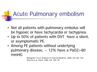 Acute Pulmonary embolism

• Not all patients with pulmonary embolus will
  be hypoxic or have tachycardia or tachypnea.
• Up to 50% of patients with DVT have a silent,
  or asymptomatic PE.
• Among PE patients without underlying
  pulmonary disease, ~ 12% have a PaO2>80
  mmHG
           Meingnan 7 et al. Archives of Internal Medicine, 2000, Vol 160; 159
           Stein & et al. Chest .1996, Vol. 109, 78
 