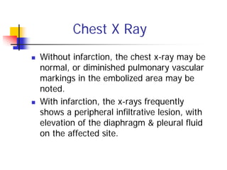 Chest X Ray
Without infarction, the chest x-ray may be
normal, or diminished pulmonary vascular
markings in the embolized area may be
noted.
With infarction, the x-rays frequently
shows a peripheral infiltrative lesion, with
elevation of the diaphragm & pleural fluid
on the affected site.
 
