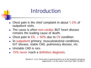 Introduction
Chest pain is the chief complaint in about 1-2% of
outpatient visits.
The cause is often non-cardiac BUT heart disease
remains the leading cause of death.
Chest pain in ED, > 50% due to CV condition.
In outpatient primary: musculoskeletal conditions,
GIT disease, stable CAD, pulmonary disease, etc.
Unstable CAD is rare.
15% never reach a definitive diagnosis.

         Buntinx F, et al. Chest pain in general practice or in the hospital emergency
                               department: is it the same? Fam Pract 2001;18:586-9.
 