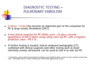 DIAGNOSTIC TESTING –
                     PULMONARY EMBOLISM



D-dimer* testing has become an important part of the evaluation for
PE & deep venous thrombosis (DVT).

A low clinical suspicion for PE (Wells score <2) plus a normal
quantitative ELISA D-dimer assay safely rules out PE, with a negative
predictive value >99.5 %.

If further testing is needed, helical computed tomography (CT),
combined with clinical suspicion and other testing such as lower
extremity venous ultrasound, can be used to rule in or rule out PE.

* Quantitative enzyme-linked immunosorbent antibody assay (ELISA) D-dimer assays are more sensitive & have been
more thoroughly tested in clinical settings than whole-blood agglutination assays.
 