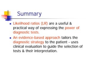 Summary
Likelihood ratios (LR) are a useful &
practical way of expressing the power of
diagnostic tests.
An evidence-based approach tailors the
diagnostic strategy to the patient - uses
clinical evaluation to guide the selection of
tests & their interpretation.
 