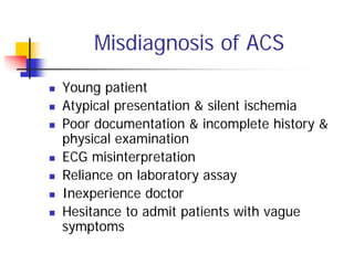 Misdiagnosis of ACS
Young patient
Atypical presentation & silent ischemia
Poor documentation & incomplete history &
physical examination
ECG misinterpretation
Reliance on laboratory assay
Inexperience doctor
Hesitance to admit patients with vague
symptoms
 