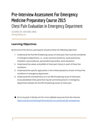 Pre-Interview Assessment For Emergency
Medicine Preparatory Course 2015
Chest Pain Evaluation in Emergency Department
LECTURER: DR. CHEW KENG SHENG
cksheng74@usm.my
Learning Objectives
By the end of this lecture, participants should achieve the following objectives:
1. Understand the five life-threatening causes of chest pain that must be considered
in emergency department, i.e., acute coronary syndrome, acute pulmonary
embolism, pneumothorax, pericarditis/myocarditis, aortic dissection
2. Understand the values and pitfalls of chest pain history in each of these five
conditions
3. Understand the specific approaches in the initial evaluations of each of these five
conditions in emergency department
4. Understand the characteristics of a non-life threatening cause of chest pain
(musculoskeletal chest pain) that may be commonly present in emergency
department besides the five life threatening causes of chest pain
● Go to my post in Storify.com for more collated resources from the internet.
https://storify.com/cksheng74/introduction-to-cardiovascular-emergencies
1
 