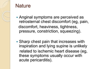 Nature
 Anginal symptoms are perceived as
retrosternal chest discomfort (eg, pain,
discomfort, heaviness, tightness,
pressure, constriction, squeezing).
 Sharp chest pain that increases with
inspiration and lying supine is unlikely
related to ischemic heart disease (eg,
these symptoms usually occur with
acute pericarditis).
 