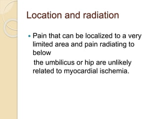 Location and radiation
 Pain that can be localized to a very
limited area and pain radiating to
below
the umbilicus or hip are unlikely
related to myocardial ischemia.
 