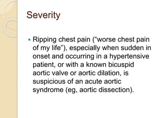 Severity
 Ripping chest pain (“worse chest pain
of my life”), especially when sudden in
onset and occurring in a hypertensive
patient, or with a known bicuspid
aortic valve or aortic dilation, is
suspicious of an acute aortic
syndrome (eg, aortic dissection).
 
