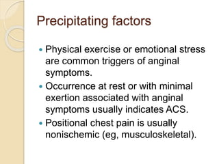 Precipitating factors
 Physical exercise or emotional stress
are common triggers of anginal
symptoms.
 Occurrence at rest or with minimal
exertion associated with anginal
symptoms usually indicates ACS.
 Positional chest pain is usually
nonischemic (eg, musculoskeletal).
 